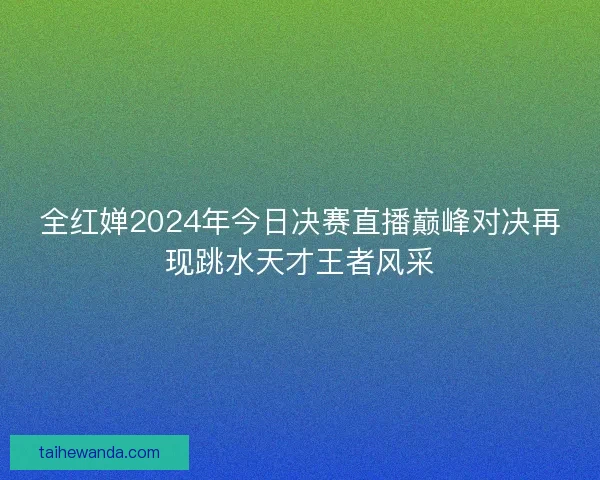 全红婵2024年今日决赛直播巅峰对决再现跳水天才王者风采