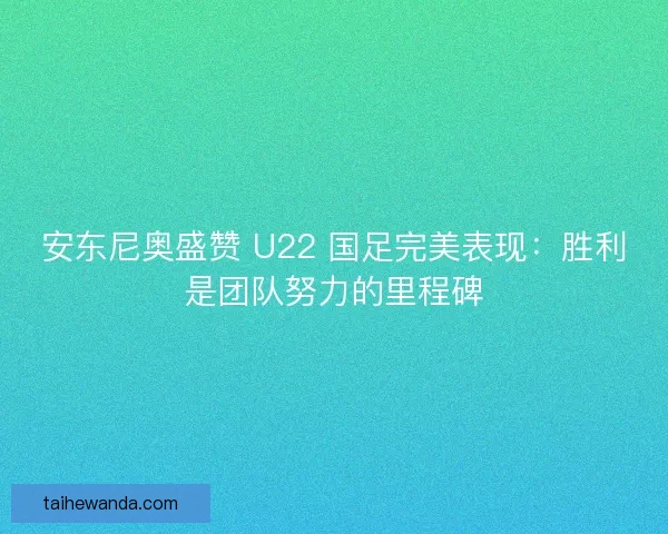 安东尼奥盛赞 U22 国足完美表现：胜利是团队努力的里程碑